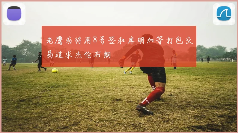 老鹰或将用8号签和库明加等打包交易追求杰伦布朗