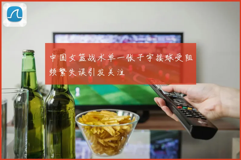 中国女篮战术单一张子宇接球受阻频繁失误引发关注