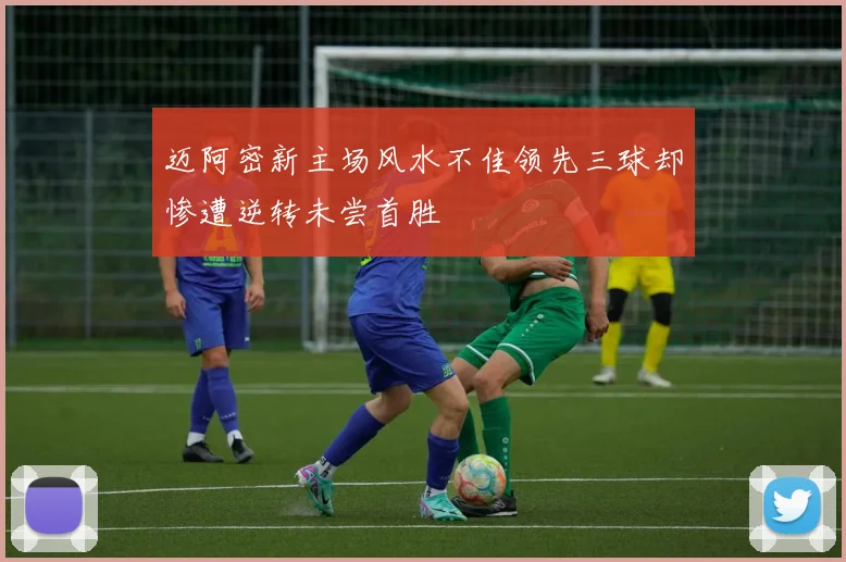 迈阿密新主场风水不佳领先三球却惨遭逆转未尝首胜