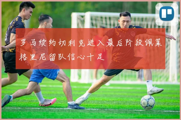 罗马续约切利克进入最后阶段佩莱格里尼留队信心十足