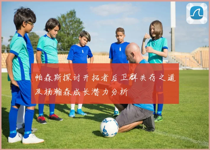 帕森斯探讨开拓者后卫群共存之道及杨瀚森成长潜力分析