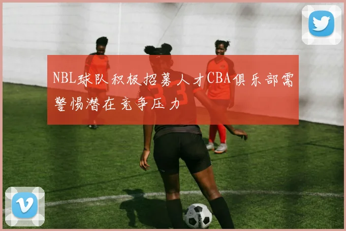 NBL球队积极招募人才CBA俱乐部需警惕潜在竞争压力