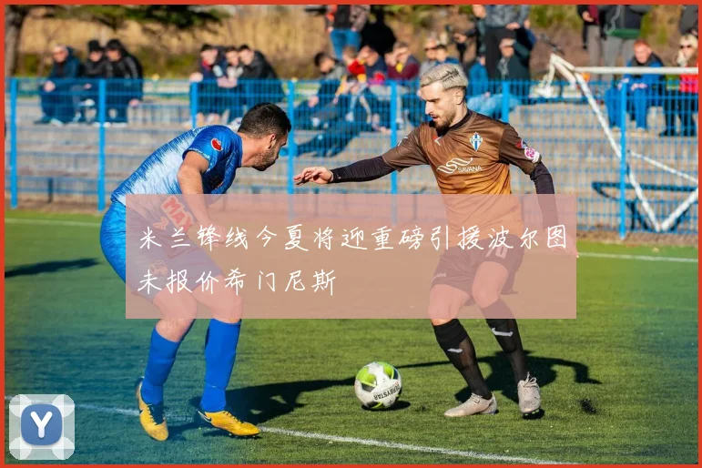 米兰锋线今夏将迎重磅引援波尔图未报价希门尼斯