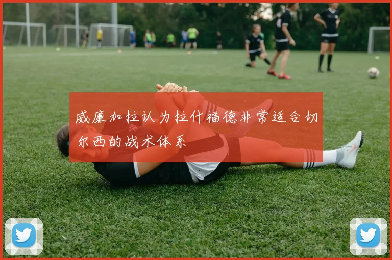 威廉加拉认为拉什福德非常适合切尔西的战术体系
