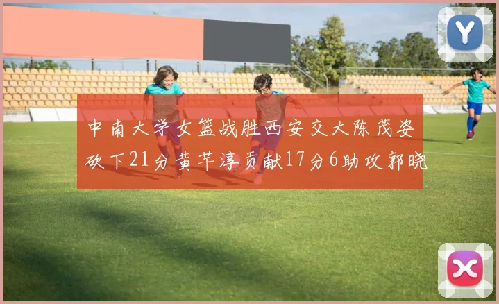 中南大学女篮战胜西安交大陈茂姿砍下21分黄芊淳贡献17分6助攻郭晓妮18分表现出色