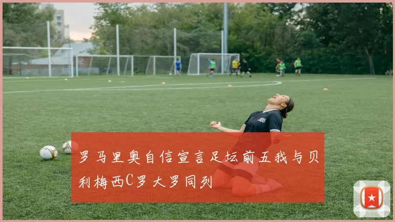 罗马里奥自信宣言足坛前五我与贝利梅西C罗大罗同列