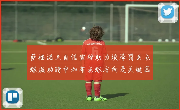 萨福诺夫自信宣称助力埃泽罚丢点球成功猜中加布点球方向是关键因素