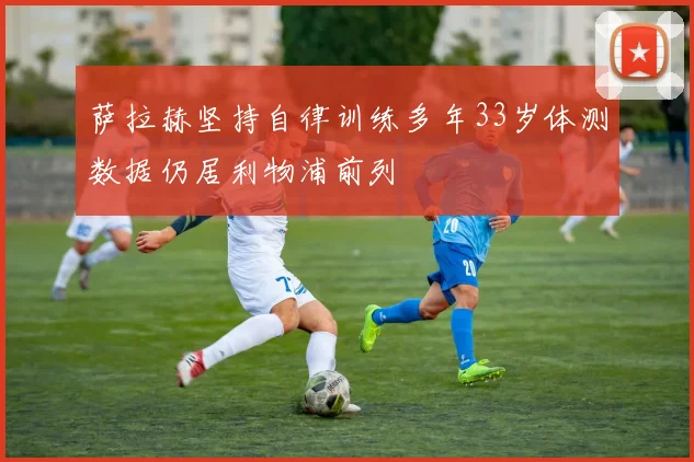 萨拉赫坚持自律训练多年33岁体测数据仍居利物浦前列