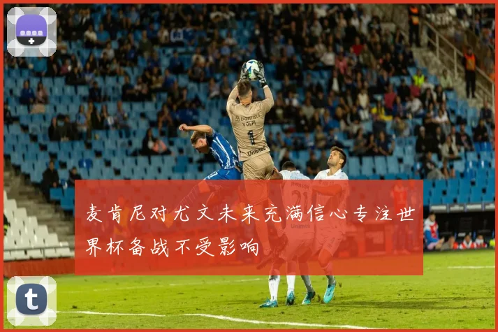 麦肯尼对尤文未来充满信心专注世界杯备战不受影响