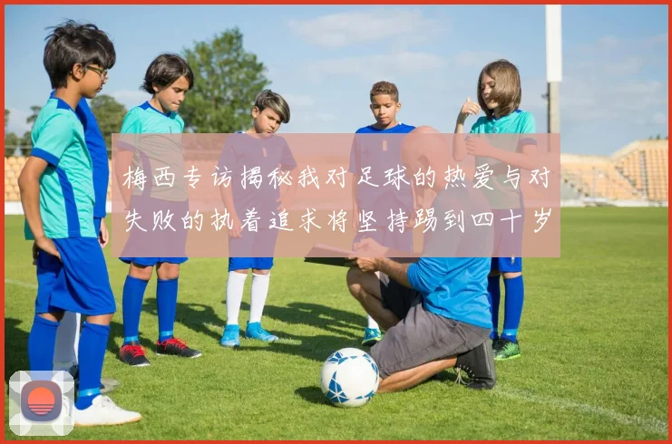 梅西专访揭秘我对足球的热爱与对失败的执着追求将坚持踢到四十岁