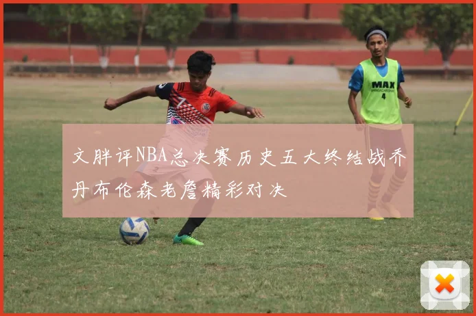文胖评NBA总决赛历史五大终结战乔丹布伦森老詹精彩对决