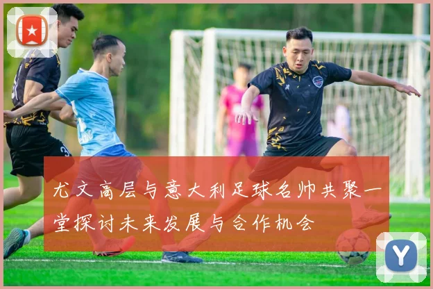 尤文高层与意大利足球名帅共聚一堂探讨未来发展与合作机会